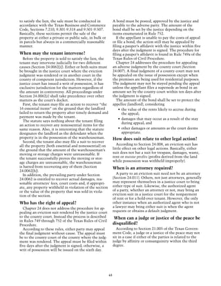 to satisfy the lien, the sale must be conducted in             A bond must be posted, approved by the justice and
accordance with the Texas Business and Commerce                payable to the adverse party. The amount of the
Code, Sections 7.210, 9.301‑9.318 and 9.501‑9.507.             bond shall be set by the justice depending on the
Basically, these sections permit the sale of the               items enumerated in Rule 752.
property at either a private or public sale, in bulk or           If the appellant is unable to pay the costs of appeal
in parcels but always in a commercially reasonable             or file a bond, the action still may be appealed by
manner.                                                        filing a pauper’s affidavit with the justice within five
                                                               days after the judgment is signed. The procedure for
When may the tenant intervene?                                 filing a pauper’s affidavit is found in Rule 749a of the
  Before the property is sold to satisfy the lien, the         Texas Rules of Civil Procedure.
tenant may intervene judicially for two different                 Chapter 24 addresses the procedure for appealing
causes (Section 24.0062[i]). Either or both suits must         an adverse judgment by the county court (Section
be brought in the justice court where the eviction             24.007). A final judgment of a county court may not
judgment was rendered or in another court in the               be appealed on the issue of possession except when
county of competent jurisdiction. However, if the              the premises are being used for residential purposes.
justice court has issued a writ of possession, it has          The judgment may not be stayed pending the appeal
exclusive jurisdiction for the matters regardless of           unless the appellant files a supersede as bond in an
the amount in controversy. All proceedings under               amount set by the county court within ten days after
Section 24.0062(i) shall take precedence over other            the judgment is signed.
matters as the court’s docket.                                    The amount of the bond shall be set to protect the
  First, the tenant may file an action to recover “the         appellee (landlord), considering
16 essential items” on the ground that the landlord                 •	 the value of the rents likely to accrue during
failed to return the property after timely demand and                  the appeal;
payment was made by the tenant.
                                                                    •	 damages that may occur as a result of the stay
  The statute says nothing about the tenant filing
                                                                       during appeal; and
an action to recover any nonessential items for the
same reason. Also, it is interesting that the statute               •	 other damages or amounts as the court deems
designates the landlord as the defendant when the                      appropriate.
property is in the possession of the warehouseman.             How does suit relate to other legal action?
  Second, the tenant also may file a suit to recover
all the property (both essential and nonessential) on             According to Section 24.008, an eviction suit has
the ground that the amount of the warehouseman’s               little effect on other legal actions. Basically, either
moving or storage charges were unreasonable. If                suit does not bar a suit for trespass, damages, waste,
the tenant successfully proves the moving or stor-             rent or mesne profits (profits derived from the land
age charges are unreasonable, the warehouseman                 while possession was withheld improperly).
is barred from recovering any of them (Section                 When is an attorney required?
24.0062[h]).
  In addition, the prevailing party under Section                A party to an eviction suit need not be an attorney
24.0062 is entitled to recover actual damages, rea-            (Section 24.011). Others, not just attorneys, generally
sonable attorneys' fees, court costs and, if appropri-         may represent themselves in a justice court to bring
ate, any property withheld in violation of the section         either type of suit. Likewise, the authorized agent
or the value of the property that was sold in viola-           of a party, whether an attorney or not, may bring an
tion of the section.                                           eviction suit in a justice court for the nonpayment
                                                               of rent or for a hold-over tenant. However, the only
Who has the right of appeal?                                   other instance when an authorized agent who is not
  Chapter 24 does not address the procedure for ap-            a lawyer may bring either suit is when the agent
pealing an eviction suit rendered by the justice court         requests or obtains a default judgment.
to the county court. Instead the process is described           When can a judge or justice of the peace be
in Rules 749 through 752 of the Texas Rules of Civil
Procedure.                                                     disqualified?
  According to these rules, either party may appeal              According to Section 21.005 of the Texas Govern-
the final judgment without cause. The appeal must              ment Code, a judge or a justice of the peace may not
be to the county court of the county where the judg-           sit in a case if either of the parties is related to the
ment was rendered. The appeal must be filed within             judge by affinity or consanguinity within the third
five days after the judgment is signed; otherwise, a           degree.
writ of possession will be issued on the sixth day.




                                                          63
 