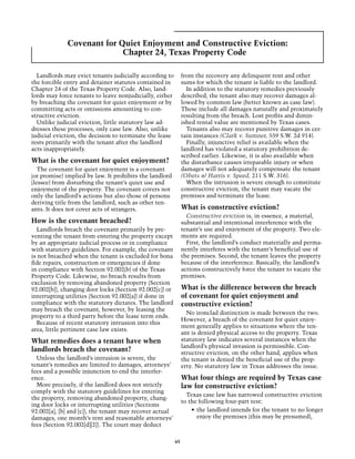 Covenant for Quiet Enjoyment and Constructive Eviction:
                           Chapter 24, Texas Property Code

  Landlords may evict tenants judicially according to         from the recovery any delinquent rent and other
the forcible entry and detainer statutes contained in         sums for which the tenant is liable to the landlord.
Chapter 24 of the Texas Property Code. Also, land-              In addition to the statutory remedies previously
lords may force tenants to leave nonjudicially, either        described, the tenant also may recover damages al-
by breaching the covenant for quiet enjoyment or by           lowed by common law (better known as case law).
committing acts or omissions amounting to con-                These include all damages naturally and proximately
structive eviction.                                           resulting from the breach. Lost profits and dimin-
  Unlike judicial eviction, little statutory law ad-          ished rental value are mentioned by Texas cases.
dresses these processes, only case law. Also, unlike            Tenants also may recover punitive damages in cer-
judicial eviction, the decision to terminate the lease        tain instances (Clark v. Sumner, 559 S.W. 2d 914).
rests primarily with the tenant after the landlord              Finally, injunctive relief is available when the
acts inappropriately.                                         landlord has violated a statutory prohibition de-
                                                              scribed earlier. Likewise, it is also available when
What is the covenant for quiet enjoyment?                     the disturbance causes irreparable injury or when
   The covenant for quiet enjoyment is a covenant             damages will not adequately compensate the tenant
(or promise) implied by law. It prohibits the landlord        (Obets & Harris v. Speed, 211 S.W. 316).
(lessee) from disturbing the tenant’s quiet use and             When the intrusion is severe enough to constitute
enjoyment of the property. The covenant covers not            constructive eviction, the tenant may vacate the
only the landlord’s actions but also those of persons         premises and terminate the lease.
deriving title from the landlord, such as other ten-
ants. It does not cover acts of strangers.                    What is constructive eviction?
                                                                Constructive eviction is, in essence, a material,
How is the covenant breached?                                 substantial and intentional interference with the
  Landlords breach the covenant primarily by pre-             tenant’s use and enjoyment of the property. Two ele-
venting the tenant from entering the property except          ments are required.
by an appropriate judicial process or in compliance             First, the landlord’s conduct materially and perma-
with statutory guidelines. For example, the covenant          nently interferes with the tenant’s beneficial use of
is not breached when the tenant is excluded for bona          the premises. Second, the tenant leaves the property
fide repairs, construction or emergencies if done             because of the interference. Basically, the landlord’s
in compliance with Section 92.002(b) of the Texas             actions constructively force the tenant to vacate the
Property Code. Likewise, no breach results from               premises.
exclusion by removing abandoned property (Section
92.002[b]), changing door locks (Section 92.002[c]) or        What is the difference between the breach
interrupting utilities (Section 92.002[a]) if done in         of covenant for quiet enjoyment and
compliance with the statutory dictates. The landlord          constructive eviction?
may breach the covenant, however, by leasing the
                                                                No ironclad distinction is made between the two.
property to a third party before the lease term ends.
                                                              However, a breach of the covenant for quiet enjoy-
  Because of recent statutory intrusion into this
                                                              ment generally applies to situations where the ten-
area, little pertinent case law exists.
                                                              ant is denied physical access to the property. Texas
What remedies does a tenant have when                         statutory law indicates several instances when the
                                                              landlord’s physical invasion is permissible. Con-
landlords breach the covenant?                                structive eviction, on the other hand, applies when
  Unless the landlord’s intrusion is severe, the              the tenant is denied the beneficial use of the prop-
tenant’s remedies are limited to damages, attorneys’          erty. No statutory law in Texas addresses the issue.
fees and a possible injunction to end the interfer-
ence.                                                         What four things are required by Texas case
  More precisely, if the landlord does not strictly           law for constructive eviction?
comply with the statutory guidelines for entering
                                                                Texas case law has narrowed constructive eviction
the property, removing abandoned property, chang-
                                                              to the following four-part test:
ing door locks or interrupting utilities (Sections
92.002[a], [b] and [c]), the tenant may recover actual            •	 the landlord intends for the tenant to no longer
damages, one month’s rent and reasonable attorneys’                  enjoy the premises (this may be presumed),
fees (Section 92.002[d][2]). The court may deduct

                                                         65
 