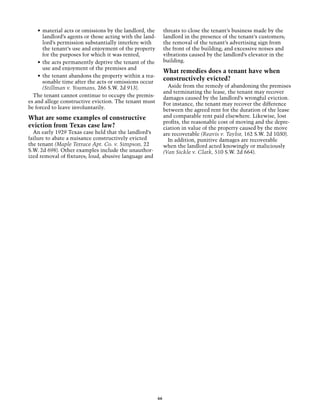 •	 material acts or omissions by the landlord, the         threats to close the tenant’s business made by the
       landlord’s agents or those acting with the land-        landlord in the presence of the tenant’s customers;
       lord’s permission substantially interfere with          the removal of the tenant’s advertising sign from
       the tenant’s use and enjoyment of the property          the front of the building; and excessive noises and
       for the purposes for which it was rented,               vibrations caused by the landlord’s elevator in the
    •	 the acts permanently deprive the tenant of the          building.
       use and enjoyment of the premises and
                                                               What remedies does a tenant have when
    •	 the tenant abandons the property within a rea-
       sonable time after the acts or omissions occur
                                                               constructively evicted?
       (Stillman v. Youmans, 266 S.W. 2d 913).                   Aside from the remedy of abandoning the premises
                                                               and terminating the lease, the tenant may recover
  The tenant cannot continue to occupy the premis-             damages caused by the landlord’s wrongful eviction.
es and allege constructive eviction. The tenant must           For instance, the tenant may recover the difference
be forced to leave involuntarily.                              between the agreed rent for the duration of the lease
What are some examples of constructive                         and comparable rent paid elsewhere. Likewise, lost
                                                               profits, the reasonable cost of moving and the depre-
eviction from Texas case law?                                  ciation in value of the property caused by the move
  An early 1929 Texas case held that the landlord’s            are recoverable (Reavis v. Taylor, 162 S.W. 2d 1030).
failure to abate a nuisance constructively evicted               In addition, punitive damages are recoverable
the tenant (Maple Terrace Apt. Co. v. Simpson, 22              when the landlord acted knowingly or maliciously
S.W. 2d 698). Other examples include the unauthor-             (Van Sickle v. Clark, 510 S.W. 2d 664).
ized removal of fixtures; loud, abusive language and




                                                          66
 