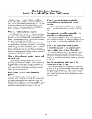 Residential Rental Locators:
                      Section 24, Article 6573(a), Texas Civil Statutes


  Effective January 1, 1996, the Texas Real Estate              What if a person does not obtain the
License Act, Article 6573a of Texas Civil Statutes              required license for residential rental
(this Act) is amended by adding Section 24. The law
requires residential rental locators to have a real             locators?
estate broker’s or salesman’s license issued by the               A person who violates this law may be charged
Texas Real Estate Commission (TREC).                            with a Class B misdemeanor, according to Section
                                                                24(f).
Who is a residential rental locator?
  A residential renter locator is a person, other than
                                                                Are residential rental locators subject to
the owner of the property or a person exempted by               any rules regarding advertising?
Section 3 of this act, who offers, for consideration, to          The commission by rule shall adopt regulations
locate a unit in an apartment complex for lease to a            and establish standards relating to permissible forms
prospective tenant (Section 24[a]).                             of advertising by a person licensed under this sec-
  Among others, Section 3 exempts on-site manag-                tion.
ers of apartment complexes; an owner or the owner's
employees in renting or leasing the owner's own real            What if the licensed residential rental
estate whether improved or unimproved; transac-                 locator violates any of the commission's
tions involving the sale, lease or transfer of cemetery         rules on advertising or any other rules?
lots; or transactions involving the renting, leasing or
                                                                  A violation of this section by a residential rental
management of hotels or motels.
                                                                locator constitutes grounds for the suspension or
Must residential rental locators have a real                    revocation of the person's license and for the assess-
                                                                ment of an administrative penalty under Section 19A
estate license?                                                 of this act.
  A person may not engage in business as a resi-
dential rental locator in this state unless the person          Can the commission waive any of the
holds a license issued under this act to operate as a           requirements for a license?
real estate broker or real estate salesman and com-               The commission by rule may provide for a waiver
plies with the continuing education requirements                of some or all of the requirements for a license under
under Section 7A of this act.                                   this act, notwithstanding any other provision of this
Where must the real estate license be                           act, if the applicant was previously licensed in this
                                                                state within the five-year period prior to the filing of
posted?                                                         the application.
  Each residential rental locator shall post in a con-
spicuous place accessible to clients and prospective
clients the locator's license, a statement that the
locator is licensed by the commission, and the name,
mailing address and telephone number of the com-
mission as provided by Section 5(q) of this act.




                                                           67
 
