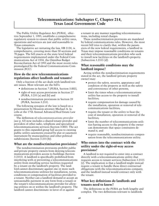 Telecommunications: Subchapter C, Chapter 214,
                           Texas Local Government Code

  The Public Utility Regulator Act (PURA), effec-              a tenant in any manner regarding telecommunica-
tive September 1, 1995, establishs a comprehensive             tions, including rental charges. 	
regulatory system to ensure that public utility rates,           These nondiscrimination provisions are mandated
operations and services are just and reasonable to             by federal communications rules. However, the most
Texas consumers.                                               recent bill tries to clarify that, within the param-
  The legislative act initiating the law, HB 2128, is          eters of the new federal requirements, a landlord in
comprehensive, covering more than 50 sections and              Texas may impose reasonable conditions on tenants
70 pages. The bill enacts at the state level federal           and their telecommunications providers who seek
requirements implemented under the Federal Com-                to install new facilities on the landlord’s property.
munications Act of 1934, the Omnibus Budget                    (Subsection 3.2555 [d]).
Reconciliation Act of 1993 and the most recent rules
promulgated by the Federal Communications Com-                 What reasonable conditions may the
mission (FCC).                                                 landlord impose?
                                                                 Acting within the nondiscrimination requirements
How do the new telecommunications                              stated in the act, the landlord (private property
regulations affect landlords and tenants?                      owner) may:
  Only a fraction of the act deals with landlord-ten-              •	 protect the safety, security, appearance and
ant issues. Most relevant are the bill’s:                             condition of the property as well as the safety
    •	 definitions in Section 7 (PURA, Section 3.002),                and convenience of other persons;
    •	 right-of-way access provisions in Section 27                •	 limit the times when a telecommunications
       (PURA, 3.255 [a] and [b]) and                                  utility has access to the property to install
    •	 nondiscrimination provisions in Section 29                     facilities;
       (PURA, Section 3.255).                                      •	 require compensation for damage caused by
  The following synopsis of the law is based on a                     the installation, operation or removal of tele-
presentation by Houston attorney Michael A. Ja-                       communications facilities;
cobs at the 17th Annual Advanced Real Estate Law                   •	 require the tenant or the utility to bear the
course.                                                               cost of installation, operation or removal of the
  The definition of telecommunications provider                       facilities;
(see p. 62) now includes a shared tenant provider and              •	 limit the number of telecommunications utili-
providers of other radio, telephone and specialized                   ties having access to the property if the owner
telecommunications services (Section 3.002). The act                  can demonstrate that space constraints de-
grants to this expanded group full access to existing                 mand it; and
public utility easements created by plat or easement
                                                                   •	 require reasonable, nondiscriminatory compen-
instrument by municipalities and other political
                                                                      sation from the telecommunications utility.
subdivisions (Section 3.255 [b]).

What are the nondiscrimination provisions?                     Who enters into the contract with the
  The nondiscrimination provisions prohibit public
                                                               utility under the right-of-way access
and private property owners from denying telecom-              provisions?
munications providers access to buildings (Section                A landlord is not required to enter into a contract
3.2555). A landlord is specifically prohibited from            directly with a telecommunications utility that
interfering with or preventing a telecommunications            requests access to tenant services (Subsection 3.2555
utility from installing service facilities requested           [i]). The implication is that a landlord might instead
by a tenant on the landlord’s property. The land-              require a tenant to handle these direct contractual
lord cannot discriminate against one or more such              obligations with the telecommunications company,
telecommunications utilities for installation, terms,          and the landlord instead would contract only with
conditions or compensation of facilities provided to           the tenant.
a tenant. Neither can a landlord demand or accept an
unreasonable payment in any form from a tenant or              What key definitions do landlords and
the tenant’s telecommunications provider for allow-            tenants need to know?
ing utilities on or within the landlord’s property. The
landlord cannot discriminate in favor of or against              The definitions in the PURA are both lengthy and
                                                               complex. The two definitions relevant to landlords

                                                          69
 