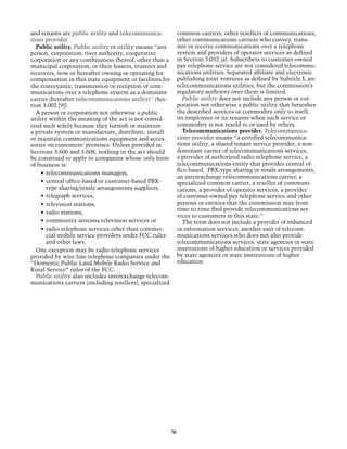 and tenants are public utility and telecommunica-              common carriers, other resellers of communications,
tions provider.                                                other communications carriers who convey, trans-
  Public utility. Public utility or utility means “any         mit or receive communications over a telephone
person, corporation, river authority, cooperative              system and providers of operator services as defined
corporation or any combination thereof, other than a           in Section 3.052 (a). Subscribers to customer-owned
municipal corporation, or their lessees, trustees and          pay telephone service are not considered telecommu-
receivers, now or hereafter owning or operating for            nications utilities. Separated affiliate and electronic
compensation in this state equipment or facilities for         publishing joint ventures as defined by Subtitle L are
the conveyance, transmission or reception of com-              telecommunications utilities, but the commission’s
munications over a telephone system as a dominant              regulatory authority over them is limited.
carrier (hereafter telecommunications utility)” (Sec-            Public utility does not include any person or cor-
tion 3.002 [9]).                                               poration not otherwise a public utility that furnishes
  A person or corporation not otherwise a public               the described services or commodity only to itself,
utility within the meaning of the act is not consid-           its employees or its tenants when such service or
ered such solely because they furnish or maintain              commodity is not resold to or used by others.
a private system or manufacture, distribute, install             Telecommunications provider. Telecommunica-
or maintain communications equipment and acces-                tions provider means “a certified telecommunica-
sories on customers’ premises. Unless provided in              tions utility, a shared tenant service provider, a non-
Sections 3.606 and 3.608, nothing in the act should            dominant carrier of telecommunications services,
be construed to apply to companies whose only form             a provider of authorized radio-telephone service, a
of business is:                                                telecommunications entity that provides central of-
                                                               fice-based, PBX-type sharing or resale arrangements,
    •	 telecommunications managers,
                                                               an interexchange telecommunications carrier, a
    •	 central office-based or customer-based PBX-             specialized common carrier, a reseller of communi-
       type sharing/resale arrangements suppliers,             cations, a provider of operator services, a provider
    •	 telegraph services,                                     of customer-owned pay telephone service and other
    •	 television stations,                                    persons or entities that the commission may from
                                                               time to time find provide telecommunications ser-
    •	 radio stations,
                                                               vices to customers in this state.”
    •	 community antenna television services or                  The term does not include a provider of enhanced
    •	 radio-telephone services other than commer-             or information services, another user of telecom-
       cial mobile service providers under FCC rules           munications services who does not also provide
       and other laws.                                         telecommunications services, state agencies or state
  One exception may be radio-telephone services                institutions of higher education or services provided
provided by wire-line telephone companies under the            by state agencies or state institutions of higher
“Domestic Public Land Mobile Radio Service and                 education.
Rural Service” rules of the FCC.                                 	
  Public utility also includes interexchange telecom-
munications carriers (including resellers), specialized




                                                          70
 