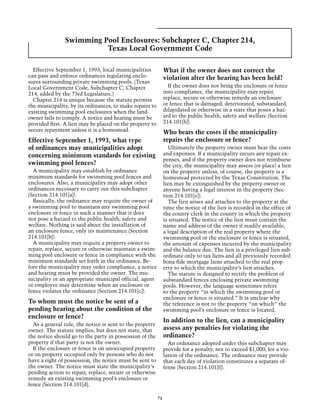 Swimming Pool Enclosures: Subchapter C, Chapter 214,
                         Texas Local Government Code

  Effective September 1, 1993, local municipalities            What if the owner does not correct the
can pass and enforce ordinances regulating enclo-              violation after the hearing has been held?
sures surrounding private swimming pools. (Texas
Local Government Code, Subchapter C, Chapter                     If the owner does not bring the enclosure or fence
214, added by the 73rd Legislature.)                           into compliance, the municipality may repair,
  Chapter 214 is unique because the statute permits            replace, secure or otherwise remedy an enclosure
the municipality, by its ordinances, to make repairs to        or fence that is damaged, deteriorated, substandard,
existing swimming pool enclosures when the land-               dilapidated or otherwise in a state that poses a haz-
owner fails to comply. A notice and hearing must be            ard to the public health, safety and welfare (Section
provided first. A lien may be placed on the property to        214.101[b]).
secure repayment unless it is a homestead.                     Who bears the costs if the municipality
Effective September 1, 1993, what type                         repairs the enclosure or fence?
of ordinances may municipalities adopt                           Ultimately the property owner must bear the costs
concerning minimum standards for existing                      and expenses. If a municipality incurs any repair ex-
                                                               penses, and if the property owner does not reimburse
swimming pool fences?                                          the city, the municipality may assess (or place) a lien
  A municipality may establish by ordinance                    on the property unless, of course, the property is a
minimum standards for swimming pool fences and                 homestead protected by the Texas Constitution. The
enclosures. Also, a municipality may adopt other               lien may be extinguished by the property owner or
ordinances necessary to carry out this subchapter              anyone having a legal interest in the property (Sec-
(Section 214.101[a]).                                          tion 214.101[e]).
  Basically, the ordinance may require the owner of              The lien arises and attaches to the property at the
a swimming pool to maintain any swimming pool                  time the notice of the lien is recorded in the office of
enclosure or fence in such a manner that it does               the county clerk in the county in which the property
not pose a hazard to the public health, safety and             is situated. The notice of the lien must contain the
welfare. Nothing is said about the installation of             name and address of the owner if readily available,
an enclosure fence, only its maintenance (Section              a legal description of the real property where the
214.101[b]).                                                   swimming pool or the enclosure or fence is situated,
  A municipality may require a property owner to               the amount of expenses incurred by the municipality
repair, replace, secure or otherwise maintain a swim-          and the balance due. The lien is a privileged lien sub-
ming pool enclosure or fence in compliance with the            ordinate only to tax liens and all previously recorded
minimum standards set forth in the ordinance. Be-              bona fide mortgage liens attached to the real prop-
fore the municipality may order compliance, a notice           erty to which the municipality’s lien attaches.
and hearing must be provided the owner. The mu-                  The statute is designed to rectify the problem of
nicipality or an appropriate municipal official, agent         substandard fences enclosing private swimming
or employee may determine when an enclosure or                 pools. However, the language sometimes refers
fence violates the ordinance (Section 214.101[c]).             to the property “in which the swimming pool or
                                                               enclosure or fence is situated.” It is unclear why
To whom must the notice be sent of a                           the reference is not to the property “on which” the
pending hearing about the condition of the                     swimming pool’s enclosure or fence is located.
enclosure or fence?
                                                               In addition to the lien, can a municipality
  As a general rule, the notice is sent to the property
owner. The statute implies, but does not state, that           assess any penalties for violating the
the notice should go to the party in possession of the         ordinance?
property if that party is not the owner.                         An ordinance adopted under this subchapter may
  If the enclosure or fence is on unoccupied property          provide for a penalty, not to exceed $1,000, for a vio-
or on property occupied only by persons who do not             lation of the ordinance. The ordinance may provide
have a right of possession, the notice must be sent to         that each day of violation constitutes a separate of-
the owner. The notice must state the municipality’s            fense (Section 214.101[f]).
pending action to repair, replace, secure or otherwise
remedy an existing swimming pool’s enclosure or
fence (Section 214.101[d].

                                                          71
 