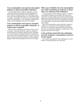 Can a municipality enter private unoccupied                  What type of liability does the municipality
property to check on possible violations?                    face when remedying an enclosure or fence
  A municipal official, agent or employee, acting            that is in violation of the ordinance?
under the authority granted by this subchapter or              A municipality and its officials, agents or employ-
any ordinance adopted under this subchapter, may             ees shall be immune from liability for any acts or
enter any unoccupied premises at a reasonable time           omissions not knowingly committed in eliminating
to inspect, investigate or enforce the powers granted        dangerous conditions posed by an enclosure or fence
under this subchapter or any ordinance adopted pur-          that is damaged, deteriorated, substandard, dilapidat-
suant to this subchapter (Section 214.101[g]).               ed or that poses a hazard to the public health, safety
                                                             and welfare.
Can a municipality enter private occupied                      Also, the municipality and its officials, agents or
property to check on possible violations? Is                 employees are immune from liability for inadver-
a prior notice required?                                     tent acts or omissions associated with eliminating
  After giving a minimum of 24 hours notice to the           previous or subsequent dangerous conditions on the
occupant, a municipal official, agent or employee,           property (Section 214.101[g]).
acting under the authority granted by this subchap-
ter or any ordinance adopted under this subchapter,
                                                             Is the authority granted by the subchapter
may enter any occupied premises to inspect, investi-         the only authority a municipality may have
gate or enforce the powers granted or any ordinance          in this regard?
adopted under this subchapter (Section 214.101[g]).            The authority granted by this subchapter is in ad-
                                                             dition to that granted by any other law.




                                                        72
 