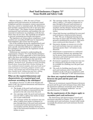 Pool Yard Enclosures: Chapter 757
                                  Texas Health and Safety Code


  Effective January 1, 1994, the state of Texas                   (4)	 The openings within the enclosure may not
regulates pool yard enclosures on multiunit rental                     allow a sphere 1 3/4 inches in diameter to
complexes and also on property owners associations                     pass through if the pool yard enclosure is
that own, control or maintain pools. (By definition, a                 constructed with horizontal and vertical
pool includes a permanent hot tub or spa more than                     members and the distance between the tops
18 inches deep.) The chapter dictates standards for                    of the horizontal members is less than 45
existing pool yard enclosures and mandates the con-                    inches.
struction of enclosures in compliance with the law                (5)	 Chain link fencing is prohibited for new pool
where they do not exist. The standards are designed                    yard enclosures constructed after January
to prevent swimming pool deaths and injuries.                          1, 1994. The use of diagonal fencing mem-
  The legislators are serious about compliance. Civil                  bers that are lower than 49 inches above the
penalties not exceeding $5,000 may be imposed for                      ground is prohibited for new pool yard enclo-
noncompliance after notice has been given.                             sures constructed after January 1, 1994.
  Part of the problem facing the regulated pool-yard
                                                                  (6)	 Decorative designs or cutouts on or in the
owners is interpreting the statutory language. It is
                                                                       pool yard enclosure may not contain any
quite specific and often difficult to understand. A
                                                                       openings greater than 1 3/4 inches in any
few examples or sketches by the legislators would
                                                                       direction.
have been helpful.
  Definitions are essential to understanding the                  (7)	 Indentations or protrusions in a solid pool
requirements. Chapter 757 of the Health and Safety                     yard enclosure without any openings may
Code defines 16 terms applicable to pool yard fences                   not be greater than normal construction
and to the doors and windows opening to a pool yard.                   tolerances and tooled masonry joints on the
The definitions are reproduced at the end of this                      side away from the pool.
section, not in the Glossary. The following terms are             (8)	 Permanent equipment or structures may not
defined: doorknob lock, dwelling or rental dwelling,                   be constructed or placed so they are read-
French doors, keyed dead bolt, keyless bolting de-                     ily available for climbing over the pool yard
vice, multiunit rental complex, pool, pool yard, pool                  enclosure.
yard enclosure or enclosure, property owners asso-                (9)	 The wall of a building may be part of the
ciation, self-closing and self-latching device, sliding                pool yard enclosure only if the doors and
door, handle latch, sliding door pin lock, sliding                     windows in the wall are in compliance with
door security bar, tenant and window latch.                            Sections 757.006 and 757.007 discussed later.
What are the required dimensions and                           Are there any required minimum distances
characteristics of a required pool yard                        between the pool and the pool yard
enclosure according to the subchapter?                         enclosure?
  According to Section 757.003 of the Health and                 There are no minimum required distances between
Safety Code, the required dimensions and character-            the pool and the pool yard enclosure fence other than
istics are as follows:                                         for minimum walkways around the pool. However,
     (1)	 The height of the pool yard enclosure must           the “distances for minimum walkways” are not
          be at least 48 inches as measured from the           specified (Section 757.003[k]).
          ground on the side away from the pool.
    (2)	 Any openings under the pool yard enclosure
                                                               Do the requirements of the chapter apply to
          may not allow a sphere four inches in diam-          secondary pool yard enclosures?
          eter to pass underneath.                               The dimensions and characteristics of pool yard
    (3)	 The openings within the enclosure may not             enclosures specified in Chapter 757 do not apply to
          allow a sphere four inches in diameter to            secondary pool yard enclosures, located either inside
          pass through them if the pool yard enclosure         or outside the primary pool yard enclosure (Section
          is constructed with horizontal and verti-            757.003[k]).
          cal members and the distance between the
          tops of the horizontal members is at least 45
          inches or more.


                                                          73
 