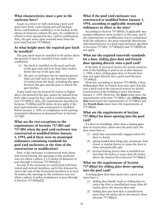 What characteristics must a gate in the                      What if the pool yard enclosure was
enclosure have?                                              constructed or modified before January 1,
  A gate in a fence or wall enclosing a pool yard            1994, according to applicable municipal
must have both a self-closing and self-latching              ordinances in effect at the time?
device and hardware enabling it to be locked, at the
                                                               According to Section 757.005(b), if applicable mu-
option of whoever controls the gate, by a padlock or
                                                             nicipal ordinances were in effect at the time, and if
a built-in lock operated by key, card or combination.
                                                             the construction or modification was in compliance
Also, the gate must open outward away from the
                                                             with the ordinance, the prior statewide dimensions
pool yard (Section 757.004[a]).
                                                             and characteristics of a pool yard enclosure specified
At what height must the required gate latch                  in Sections 757.003, 757.004[a][3] and 757.004[b] do
                                                             not apply.
be installed?
  The gate latch must be installed at 60 inches above        What are the required statewide standards
the ground. It may be installed lower under two              for a door, sliding glass door and French
conditions:
                                                             door opening directly onto a pool yard?
   (1)	 the latch is installed on the pool yard side
                                                               If the date of electrical service for initial construc-
        of the gate only and is at least three inches
                                                             tion of the building or pool is on or after January
        below the top of the gate and
                                                             1, 1994, a door, sliding glass door or French door
   (2)	 the gate or enclosure has no opening greater         may not open directly into a pool yard (Section
        than one-half inch in any direction within           757.006[a]).
        18 inches from the latch, including the space          However, according to Section 757.006[b], a door,
        between the gate and the post to which the           sliding glass door or French door may open directly
        gate latches.                                        into a pool yard if the electrical service for initial
  A gate latch may be located 42 inches or higher            construction of the building or pool was before
above the ground if the gate cannot be opened from           January 1, 1994. However, the doors must meet the
both sides except by key, card or combination (Sec-          requirements of Section 757.006(c), the sliding glass
tion 757.004[c]). Also, the requirements specified in        door must meet the requirements of 757.006(e) and
Sections 75.004[a] and [b] above do not apply if the         the French doors must meet the requirements of
pool yard enclosure was constructed or modified              757.006(d).
before January 1, 1994, in compliance with existing
municipal ordinances as discussed later in Section           What are the requirements of Section
757.005.                                                     757.006(c) for doors opening into the pool
What are the two exceptions to the                           yard?
                                                               If a door of a building, other than a sliding glass
requirements of Sections 757.003 and                         door or screen door, opens into the pool yard, the
757.004 when the pool yard enclosure was                     door must have a:
constructed or modified before January                           (1)	 latch that automatically engages when the
1, 1994, and if there were no municipal                               door is closed,
ordinances containing standards for                              (2)	 spring-loaded door-hinge pin, automatic door
pool yard enclosures at the time of the                               closer or similar device to cause the door to
                                                                      close automatically and
construction or modification?
                                                                 (3)	 keyless bolting device that is installed not
   First, if the enclosure is constructed with chain
                                                                      less than 36 inches or more than 48 inches
link metal fencing, the openings in the enclosure
                                                                      above the interior floor (Section 757.006[c]).
may not allow a sphere 2 1/4 inches in diameter to
pass through it (Section 757.005[a][1]).                     What are the requirements of Section
   Second, if the enclosure is constructed with hori-
zontal and vertical members, and if the distance be-
                                                             757.006(e) for sliding glass doors opening
tween the tops of the horizontal members is at least         into the pool yard?
36 inches, the openings in the enclosure may not              A sliding glass door that opens into a pool yard
allow a sphere 4 inches in diameter to pass through          must have a:
it (Section 757.005[a][2]).                                    (1)	 sliding door handle latch or sliding door se-
                                                                    curity bar that is installed not more than 48
                                                                    inches above the interior floor and
                                                               (2)	 sliding door pin lock that is installed not
                                                                    more than 48 inches above the interior floor
                                                                    (Section 757.006[e]).

                                                        74
 