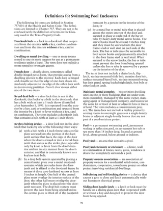 Definitions for Swimming Pool Enclosures
  The following 16 terms are defined in Section                          restraint by a person on the interior of the
757.001 of the Health and Safety Code. The defini-                       door; or
tions are limited to Chapter 757. They are not to be                (c)	 by a metal bar or metal tube that is placed
confused with the definition of terms in the Glos-                       across the entire interior of the door and
sary used in the Texas Property Code.                                    secured in place at each end of the bar or
                                                                         tube by heavy-duty metal screw hooks. The
Doorknob lock — a lock in a doorknob that is oper-                       screw hooks must be at least 3 inches long
ated from the exterior with a key, card or combina-                      and they must be screwed into the door
tion and from the interior without a key, card or                        frame stud or wall stud on each side of the
combination.                                                             door. The bar or tube must be securable to
                                                                         both screw hooks and permanently attached
Dwelling or rental dwelling — one or more rooms                          to the door frame stud or wall stud. When
rented to one or more tenants for use as a permanent                     secured to the screw hooks, the bar or tube
residence under a lease. The term does not include a                     must prevent the door from being opened
room rented to overnight guests.                                         unless the bar or tube is removed by a person
                                                                         on the interior of the door.
French door — double doors, sometimes called
                                                                  The term does not include a chain latch, flip
double-hinged patio doors, that provide access from a
                                                                latch, surface-mounted slide bolt, mortise door bolt,
dwelling interior to the exterior. Each door is hinged
                                                                surface-mounted barrel bolt, surface-mounted swing
and closable so that the edge of one door closes im-
                                                                bar door guard, spring-loaded nightlatch, foot bolt or
mediately adjacent to the edge of the other door with
                                                                other lock or latch.
no intervening partition. French door means either
one of the two doors.
                                                                Multiunit rental complex — two or more dwelling
                                                                units in one or more buildings that are under com-
Keyed dead bolt — a door lock that is not in the
                                                                mon ownership, managed by the same owner, man-
doorknob, that locks by a bolt in the doorjamb, that
                                                                aging agent or management company, and located on
has a bolt with at least a 1-inch throw if installed
                                                                the same lot or tract of land or adjacent lots or tracts
after September 1, 1993. It is operated from the exte-
                                                                of land. The term includes a condominium proj-
rior by a key, card or combination and operated from
                                                                ect. The term does not include a facility primarily
the interior by a knob or lever without a key, card
                                                                renting rooms to overnight guests or a single-family
or combination. The term includes a doorknob lock
                                                                home or adjacent single-family homes that are not
that contains a bolt with at least a 1-inch throw.
                                                                part of a condominium project.
Keyless bolting device — a door lock not in the door-
                                                                Pool — a permanent swimming pool, permanent
knob that locks by one of the following three ways:
                                                                wading or reflection pool, or permanent hot tub or
    (a)	 with a bolt with a 1-inch throw into a strike          spa more than 18 inches deep, located at ground
         plate screwed into the portion of the door-            level, above ground, below ground or indoors.
         jamb surface that faces the edge of the door
         when the door is closed or into a metal door-          Pool yard — an area that contains a pool.
         jamb that serves as the strike plate, operable
         only by knob or lever from the door’s inte-            Pool yard enclosure or enclosure — a fence, wall
         rior and not in any manner from the door’s             or combination of fences, walls, gates, windows or
         exterior, and that is commonly known as a              doors that completely surrounds a pool.
         keyless dead bolt;
   (b)	 by a drop bolt system operated by placing a             Property owners association — an association of
         central metal plate over a metal doorjamb              property owners for a residential subdivision, con-
         restraint which protrudes from the door-               dominium, cooperative, town home project or other
         jamb and is affixed to the doorjamb frame by           project involving residential dwellings.
         means of three case-hardened screws at least
         3 inches in length. One half of the central            Self-closing and self-latching device — a device that
         plate must overlap the interior surface of the         causes a gate to close and latch automatically with-
         door; the other half must overlap the door-            out human or electrical power.
         jamb when the plate is placed over the door-
         jamb restraint. The drop bolt system must              Sliding door handle latch — a latch or lock near the
         prevent the door from being opened unless              handle on a sliding glass door that is operated with
         the central plate is lifted off of the doorjamb        or without a key and designed to prevent the door
                                                                from being opened.

                                                           78
 