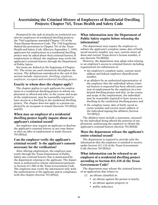 Ascertaining the Criminal History of Employees of Residential Dwelling
             Projects: Chapter 765, Texas Health and Safety Code

  Prompted by the rash of attacks on residential ten-         What information may the Department of
ants by employees of residential dwelling projects,           Public Safety require before releasing the
the 73rd Legislature amended Chapter 135 of the
Texas Human Resources Code. The 75th Legislature              information?
shifted the provisions to Chapter 765 of the Texas              The department may require the employer to
Health and Safety Code. Effective September 1, 1993,          submit the applicant’s complete name, date of birth,
applicants for employment in a residential dwelling           social security number, sex, race, current street ad-
project may be asked about their criminal history. If         dress and current Texas driver’s license number, if
employment is offered, the employer may verify the            any (Section 765.003[b]).
applicant’s criminal history through the Department             However, the department may adopt rules relating
of Public Safety.                                             to an employer’s access to criminal history including
  Six terms are defined at the beginning of Chapter           requirements for submission of:
765. The terms are used extensively throughout the                •	 the employer’s complete name, current street
section. The definitions reproduced at the end of this               address and federal employer identification
section include: department, dwelling, employer,                     number,
employee, occupant and residential dwelling project.              •	 an affidavit by an authorized representative of
Exactly to whom does the chapter apply?                              the employer that the individual whose crimi-
                                                                     nal history is requested has been offered a posi-
  The chapter applies to each applicant for employ-                  tion of employment by the employer in a resi-
ment in a residential dwelling project to whom em-                   dential dwelling project and that, in the course
ployment is offered and who, in the course and scope                 and scope of the employment, the individual
of the employment, may be reasonably required to                     may be reasonably required to have access to a
have access to a dwelling in the residential dwelling                dwelling in the residential dwelling project and
project. The chapter does not apply to a person em-
ployed by an occupant or tenant (Sections 765.002[a]              •	 the complete name, date of birth, social se-
and [b]).                                                            curity number and current street address of
                                                                     the individual signing the affidavit (Section
When may an employer of a residential                                765.003[c]).
dwelling project legally inquire about an                       The affidavit must include a statement, executed
applicant’s criminal record?                                  by the individual being offered the position of em-
                                                              ployment, authorizing the employer to obtain the
  An employer may request an applicant to disclose            applicant’s criminal history (Section 765.003[d]).
the applicant’s criminal history at any time before
or after an offer of employment is made (Section              Must the department release the applicant’s
765.003[a]).                                                  entire criminal record?
Can the employer verify the applicant’s                         The department is required to provide only the
criminal record? Is the applicant’s consent                   information that the employer is entitled to receive
                                                              under Section 411.118 of the Texas Government
necessary for the verification?                               Code (Section 765.003[e]).
  After offering employment, the employer may
verify through the Texas Department of Public                 What information can be released to an
Safety any criminal history that is maintained by             employer of a residential dwelling project
the department relating to the applicant. The depart-         according to Section 411.118 of the Texas
ment is authorized to release information pursuant
to Section 411.086 of the Texas Government Code.              Government Code?
The employer may verify the information only with               The department may release the criminal history
the authorization of the applicant and in compliance          of an application that relates to:
with this chapter (Section 765.003[a]).                           (1)	 an offense classified as:
                                                                       •	 an offense against the person or family,
                                                                       •	 an offense against property or
                                                                       •	 public indecency


                                                         81
 