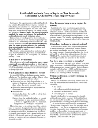 Residential Landlord’s Duty to Repair or Close Leasehold:
                    Subchapter B, Chapter 92, Texas Property Code


  Subchapter B is significant to residential landlords        How do tenants know who to contact for
and tenants. Under the former implied warranty of             repairs?
habitability, the landlord was obligated to make the
premises habitable throughout the lease term. The               Landlords who have on-site management or a
duty arose automatically without the tenant taking            superintendent’s office for residential rental prop-
any initiative. However, under the present legislative        erty must provide a 24-hour telephone number for
standard, the tenant must inform the landlord of a            reporting emergencies on the leased premises that
problem before the repair obligation arises.                  materially affect the physical health or safety of an
  Each section of Subchapter B is discussed in the            ordinary tenant. The number must be posted outside
order that it appears in the statutes, beginning with         the management or superintendent’s office (Sections
Section 92.051 and ending with Section 92.061. The            92.020[a]&[b]).
focus is primarily on what the landlord must repair,          What about landlords in other situations?
what the tenant must do to invoke the landlord’s
duty to repair and what the tenant’s options are if             Landlords who do not have on-site management
the landlord fails to repair.                                 or a superintendent’s office must provide tenants
  The statutes addressing landlord retaliation, Sec-          a telephone number for reporting emergencies on
tions 92.057 and 92.059, have been moved to Sub-              the leased premises that materially affect the physi-
chapter H, Sections 92.331 through 92.334, effective          cal health or safety of an ordinary tenant (Section
January 1, 1996.                                              92.020[d]. The manner by which the information
                                                              must be provided is not specified in the statute.
Which leases are affected?
                                                              Are there any exceptions to the rules?
  The subchapter affects all residential leases execut-
ed, entered, renewed or extended on or after Septem-            Yes. The rules do not apply to or affect a local ordi-
ber 1, 1979 (Section 92.051). Obviously, amendments           nance governing a landlord’s obligation to provide a
added after 1979 became effective as specified by the         24-hour emergency contact number if the ordinance
enabling legislation.                                         was adopted before Jan. 1, 2008, and if it conforms
                                                              with or is amended to conform with the require-
Which conditions must landlords repair?                       ments of the statute (Section 92.020[c]).
  Section 92.052[b] sets the basic premise for the            Which conditions need not be repaired by
subchapter. The landlord must make a diligent effort
to repair or remedy any condition when:                       the landlord?
    •	 the tenant has specified the condition in a              Unless the problem is caused by normal wear and
       notice to the person who collects rent or to the       tear, the landlord has no duty to repair conditions
       place where the rent is normally paid,                 caused by:
    •	 the tenant is current in rent payments when                •	 the tenant
       the notice is given, and                                   •	 a lawful occupant of the apartment
    •	 the condition:                                             •	 a member of the tenant’s family
       1)	materially affects the health or safety of an           •	 a tenant’s guest or invitee
          ordinary tenant or                                    Finally, the landlord is not required to furnish
       2) arises from the landlord's failure to provide       utilities from a utility company if the utility lines
          and maintain in good operating condition            are not reasonably available. The landlord is not re-
          a device to supply hot water of a minimum           quired to furnish security guards (Section 92.052[b]).
          temperature of 120 degrees Fahrenheit.                The phrase normal wear and tear is defined as
  The notice must be in writing only if the written           “deterioration that results from the intended use of
lease so requires. As a practical matter, all notices         a dwelling . . . but the term does not include dete-
should be in writing and either delivered in person           rioration that results from negligence, carelessness,
or sent by certified mail, return receipt requested.          accident or abuse of the premises, equipment or
Otherwise, proving that notice was served may be              chattels by the tenant, by a member of the tenant’s
difficult. If delivered, some verification such as a          household, a guest or invitee of the tenant (Texas
witness or a written acknowledgment from the re-              Property Code, Section 92.001[4]).
cipient is needed.

                                                          1
 