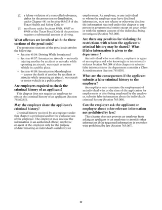 (2)	 a felony violation of a controlled substance,        employment. An employer, or any individual
        either for the possession or distribution,           to whom the employer may have disclosed
        under Chapter 481 or Section 485.033 of the          information, may not release or otherwise disclose
        Texas Health and Safety Code or                      the information received under this chapter to any
   (3)	 an offense under Sections 49.04, 49.07 or            person or governmental entity except on court order
        49.08 of the Texas Penal Code if the position        or with the written consent of the individual being
        requires a substantial amount of driving.            investigated (Section 765.004).

What offenses are involved with the three                    Are there any penalties for violating the
sections of the penal code?                                  restrictions with whom the applicant’s
  The respective sections of the penal code involve          criminal history may be shared? What
the following:                                               if false information is given to the
  •	 Section 49.04: Driving While Intoxicated                department?
  •	 Section 49.07: Intoxication Assault — seriously           An individual who is an officer, employee or agent
      injuring another by accident or mistake while          of an employer and who knowingly or intentionally
      operating an aircraft, watercraft or motor             violates Section 765.004 of this chapter or submits
      vehicle in a public place.                             false information to the department commits a Class
  •	 Section 49.08: Intoxication Manslaughter                A misdemeanor (Section 765.005).
      — causes the death of another by accident or
      mistake while operating an aircraft, watercraft
                                                             What are the consequences if the applicant
      or motor vehicle in a public place.                    submits a false criminal history to the
                                                             employer?
Are employers required to check the                            An employer may terminate the employment of
criminal history of an applicant?                            an individual who, at the time of the application for
  This chapter does not require an employer to               employment or after being employed by the employ-
obtain the criminal history of an applicant (Section         er, submits false information about the individual’s
765.003[f]).                                                 criminal history (Section 765.006).

May the employer share the applicant’s                       Can the employer ask the applicant or
criminal history?                                            employee about other relevant information
  Criminal history received by an employer under             not prohibited by law?
this chapter is privileged and for the exclusive use           This chapter does not prevent an employer from
of the employer. The employer may disclose the               asking an applicant or an employee to provide other
information to an authorized officer, employee               information if the requested information is not other­
or agent of the employer only for the purpose                wise prohibited by law (Section 765.007).
of determinating an individual’s suitability for




                                                        82
 