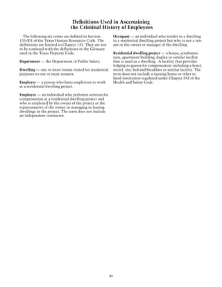 Definitions Used in Ascertaining
                              the Criminal History of Employees
  The following six terms are defined in Section            Occupant — an individual who resides in a dwelling
135.001 of the Texas Human Resources Code. The              in a residential dwelling project but who is not a ten-
definitions are limited to Chapter 135. They are not        ant or the owner or manager of the dwelling.
to be confused with the definitions in the Glossary
used in the Texas Property Code.                            Residential dwelling project — a house, condomin-
                                                            ium, apartment building, duplex or similar facility
Department — the Department of Public Safety.               that is used as a dwelling. A facility that provides
                                                            lodging to guests for compensation including a hotel,
Dwelling — one or more rooms rented for residential         motel, inn, bed and breakfast or similar facility. The
purposes to one or more tenants.                            term does not include a nursing home or other re-
                                                            lated institution regulated under Chapter 242 of the
Employer — a person who hires employees to work             Health and Safety Code.
at a residential dwelling project.

Employee — an individual who performs services for
compensation at a residential dwelling project and
who is employed by the owner of the project or the
representative of the owner in managing or leasing
dwellings in the project. The term does not include
an independent contractor.




                                                       83
 