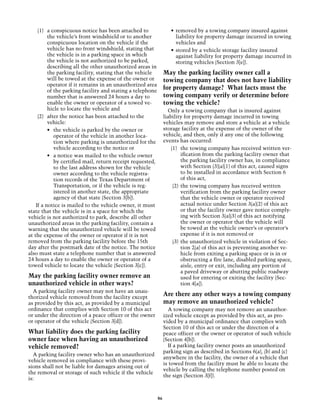 (1)	 a conspicuous notice has been attached to                  •	 removed by a towing company insured against
          the vehicle’s front windshield or to another                  liability for property damage incurred in towing
          conspicuous location on the vehicle if the                    vehicles and
          vehicle has no front windshield, stating that              •	 stored by a vehicle storage facility insured
          the vehicle is in a parking space in which                    against liability for property damage incurred in
          the vehicle is not authorized to be parked,                   storing vehicles (Section 3[e]).
          describing all the other unauthorized areas in
          the parking facility, stating that the vehicle          May the parking facility owner call a
          will be towed at the expense of the owner or            towing company that does not have liability
          operator if it remains in an unauthorized area
          of the parking facility and stating a telephone
                                                                  for property damage? What facts must the
          number that is answered 24 hours a day to               towing company verify or determine before
          enable the owner or operator of a towed ve-             towing the vehicle?
          hicle to locate the vehicle and                           Only a towing company that is insured against
     (2)	 after the notice has been attached to the               liability for property damage incurred in towing
          vehicle:                                                vehicles may remove and store a vehicle at a vehicle
          • 	 the vehicle is parked by the owner or               storage facility at the expense of the owner of the
              operator of the vehicle in another loca-            vehicle, and then, only if any one of the following
              tion where parking is unauthorized for the          events has occurred:
              vehicle according to the notice or                      (1)	 the towing company has received written ver-
          •	 a notice was mailed to the vehicle owner                       ification from the parking facility owner that
              by certified mail, return receipt requested,                  the parking facility owner has, in compliance
              to the last address shown for the vehicle                     with Section (3)(a)(1) of this act, caused signs
              owner according to the vehicle registra-                      to be installed in accordance with Section 6
              tion records of the Texas Department of                       of this act,
              Transportation, or if the vehicle is reg-                (2)	 the towing company has received written
              istered in another state, the appropriate                     verification from the parking facility owner
              agency of that state (Section 3[b]).                          that the vehicle owner or operator received
    If a notice is mailed to the vehicle owner, it must                     actual notice under Section 3(a)(2) of this act
state that the vehicle is in a space for which the                          or that the facility owner gave notice comply-
vehicle is not authorized to park, describe all other                       ing with Section 3(a)(3) of this act notifying
unauthorized areas in the parking facility, contain a                       the owner or operator that the vehicle will
warning that the unauthorized vehicle will be towed                         be towed at the vehicle owner’s or operator’s
at the expense of the owner or operator if it is not                        expense if it is not removed or
removed from the parking facility before the 15th                      (3)	 the unauthorized vehicle in violation of Sec-
day after the postmark date of the notice. The notice                       tion 2(a) of this act is preventing another ve-
also must state a telephone number that is answered                         hicle from exiting a parking space or is in or
24 hours a day to enable the owner or operator of a                         obstructing a fire lane, disabled parking space,
towed vehicle to locate the vehicle (Section 3[c]).                         aisle, entry or exit, including any portion of
                                                                            a paved driveway or abutting public roadway
May the parking facility owner remove an                                    used for entering or exiting the facility (Sec-
unauthorized vehicle in other ways?                                         tion 4[a]).
  A parking facility owner may not have an unau-
thorized vehicle removed from the facility except
                                                                  Are there any other ways a towing company
as provided by this act, as provided by a municipal               may remove an unauthorized vehicle?
ordinance that complies with Section 10 of this act                 A towing company may not remove an unauthor-
or under the direction of a peace officer or the owner            ized vehicle except as provided by this act, as pro-
or operator of the vehicle (Section 3[d]).                        vided by a municipal ordinance that complies with
                                                                  Section 10 of this act or under the direction of a
What liability does the parking facility                          peace officer or the owner or operator of such vehicle
owner face when having an unauthorized                            (Section 4[b]).
vehicle removed?                                                    If a parking facility owner posts an unauthorized
                                                                  parking sign as described in Sections 6(a), (b) and (c)
  A parking facility owner who has an unauthorized
                                                                  anywhere in the facility, the owner of a vehicle that
vehicle removed in compliance with these provi-
                                                                  is towed from the facility must be able to locate the
sions shall not be liable for damages arising out of
                                                                  vehicle by calling the telephone number posted on
the removal or storage of such vehicle if the vehicle
                                                                  the sign (Section 3[f]).
is:


                                                             86
 