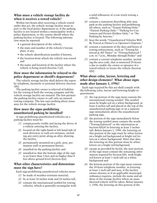 What must a vehicle storage facility do                                   a solid silhouette of a tow truck towing a
when it receives a towed vehicle?                                         vehicle,
  Within two hours after receiving a vehicle towed                 (4)	   contain a statement describing who may
under this act, the vehicle storage facility must re-                     park in the parking facility and prohibiting
port to the local police department or, if the parking                    all others, such as “Tenant Parking Only,”
facility is not located within a municipality with a                      “Patient Parking Only,” “Parking for Cus-
police department, to the county sheriff where the                        tomers and Permit Holders Only,” or “No
parking facility is located. The following informa-                       Parking by Anyone,”
tion must be reported:                                             (5)	   bear the words “Unauthorized Vehicles Will
    •	 a general description of the vehicle,                              Be Towed at Owner’s or Operator’s Expense,”
    •	 the state and number of the vehicle’s license               (6)	   contain a statement of the days and hours of
       plate, if any,                                                     towing enforcement, such as “Towing En-
                                                                          forced at All Times” or “Towing Enforced 7
    •	 the vehicle identification number if known,                        a.m. to 7 p.m., Monday through Friday” and
    •	 the location from which the vehicle was towed               (7)	   contain a current telephone number, includ-
       and                                                                ing the area code, that is answered 24 hours
    •	 the name and location of the facility where the                    a day to enable the owner or operator of a
       vehicle is being stored (Section 5 [a]).                           towed vehicle to locate the vehicle (Section
                                                                          6[b]).
How must the information be relayed to the
police department or sheriff’s department?                     What about color, layout, lettering and
  The vehicle storage facility shall deliver the report        other design elements? What about signs
by telephone, facsimile or personal delivery (Section          made after January 1, 1996?
5[b]).                                                           Each sign required by this act shall comply with
  The parking facility owner is relieved of liability          the following color, layout and lettering height re-
for the towing if both the towing company and the              quirements:
vehicle storage facility are insured. The law permits
the parking facility owner to call only an insured                 (1)	 the top portion of the sign must contain the
towing company. The law says nothing about insur-                       international towing symbol. The symbol
ance for the vehicle storage facility.                                  must be bright red on a white background, at
                                                                        least 4 inches tall and placed at the top of the
How must the signs prohibiting                                          unauthorized parking sign or on a separate
unauthorized parking be installed?                                      sign immediately above the unauthorized
                                                                        parking sign,
  A sign prohibiting unauthorized vehicles on a
parking facility must be:                                          (2)	 the portion of the sign immediately below
                                                                        the towing symbol must contain the words
    (1)	 conspicuously visible and facing the driver of                 “Towing Enforced” or the information in
         a vehicle entering the facility,                               Section 6(b)(4) in lettering at least 2 inches
    (2)	 located on the right-hand or left-hand side of                 tall. Before January 1, 1996, the lettering on
         each driveway or curb-cut entrance, includ-                    this portion of the sign must be white letters
         ing any entry point along an alley abutting                    on a bright red background or bright red let-
         the facility,                                                  ters on a white background. After that date,
    (3)	 permanently mounted on a pole, post, per-                      the lettering on this portion must be white
         manent wall or permanent barrier,                              letters on a bright red background,
    (4)	 installed on the parking facility and                     (3)	 except as provided by 6(c)(4), the next portion
                                                                        of the sign must contain the remaining infor-
    (5)	 installed so that the bottom edge of the sign
                                                                        mation required by Section 6(b), with bright
         is no lower than 5 feet and no higher than 8
                                                                        red letters at least 1 inch tall on a white
         feet above ground level (Section 6[a]).
                                                                        background and
What other characteristics and dimensions                          (4)	 the bottom portion of the sign must contain
must the sign have?                                                     the 24-hour telephone number, in lettering
                                                                        at least 1 inch tall and may, if the facility
  Each sign prohibiting unauthorized vehicles must:
                                                                        owner chooses or if an applicable municipal
    (1)	 be made of weather-resistant material,                         ordinance requires, include the name and ad-
    (2)	 be at least 18 inches wide and 24 inches tall,                 dress of the storage facility where an unau-
    (3)	 contain the international symbol for towing                    thorized vehicle will be taken. Before January
         vehicles, which is generally rectangular with                  1, 1996, the lettering on this portion of the


                                                          87
 