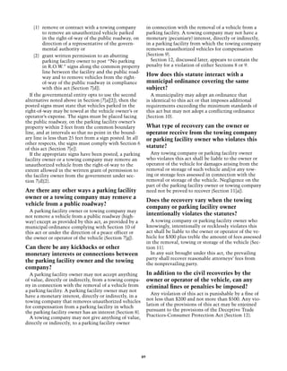 (1)	 remove or contract with a towing company              in connection with the removal of a vehicle from a
          to remove an unauthorized vehicle parked              parking facility. A towing company may not have a
          in the right-of-way of the public roadway, on         monetary (pecuniary) interest, directly or indirectly,
          direction of a representative of the govern-          in a parking facility from which the towing company
          mental 	 uthority or
                   a                                            removes unauthorized vehicles for compensation
     (2)	 grant written permission to an abutting               (Section 9).
          parking facility owner to post “No parking              Section 12, discussed later, appears to contain the
          in R.O.W.” signs along the common property            penalty for a violation of either Sections 8 or 9.
          line between the facility and the public road-
          way and to remove vehicles from the right-
                                                                How does this statute interact with a
          of-way of the public roadway in compliance            municipal ordinance covering the same
          with this act (Section 7[d]).                         subject?
  If the governmental entity opts to use the second               A municipality may adopt an ordinance that
alternative noted above in Section (7[a][2]), then the          is identical to this act or that imposes additional
posted signs must state that vehicles parked in the             requirements exceeding the minimum standards of
right-of-way may be towed at the vehicle owner’s or             this act but may not adopt a conflicting ordinance
operator’s expense. The signs must be placed facing             (Section 10).
the public roadway, on the parking facility owner’s
property within 2 feet from the common boundary                 What type of recovery can the owner or
line, and at intervals so that no point in the bound-           operator receive from the towing company
ary line is less than 25 feet from a sign posted. In all        or parking facility owner who violates this
other respects, the signs must comply with Section 6
of this act (Section 7[e]).
                                                                statute?
  If the appropriate signs have been posted, a parking            Any towing company or parking facility owner
facility owner or a towing company may remove an                who violates this act shall be liable to the owner or
unauthorized vehicle from the right-of-way to the               operator of the vehicle for damages arising from the
extent allowed in the written grant of permission to            removal or storage of such vehicle and/or any tow-
the facility owner from the government under sec-               ing or storage fees assessed in connection with the
tion 7(d)(2).                                                   removal or storage of the vehicle. Negligence on the
                                                                part of the parking facility owner or towing company
Are there any other ways a parking facility                     need not be proved to recover (Section 11[a]).
owner or a towing company may remove a
                                                                Does the recovery vary when the towing
vehicle from a public roadway?
                                                                company or parking facility owner
  A parking facility owner or towing company may
not remove a vehicle from a public roadway (high-
                                                                intentionally violates the statutes?
way) except as provided by this act, as provided by a             A towing company or parking facility owner who
municipal ordinance complying with Section 10 of                knowingly, intentionally or recklessly violates this
this act or under the direction of a peace officer or           act shall be liable to the owner or operator of the ve-
the owner or operator of the vehicle (Section 7[g]).            hicle for $300 plus treble the amount of fees assessed
                                                                in the removal, towing or storage of the vehicle (Sec-
Can there be any kickbacks or other                             tion 11).
monetary interests or connections between                         In any suit brought under this act, the prevailing
                                                                party shall recover reasonable attorneys’ fees from
the parking facility owner and the towing
                                                                the nonprevailing party.
company?
  A parking facility owner may not accept anything              In addition to the civil recoveries by the
of value, directly or indirectly, from a towing compa-          owner or operator of the vehicle, can any
ny in connection with the removal of a vehicle from             criminal fines or penalties be imposed?
a parking facility. A parking facility owner may not
                                                                  Any violation of this act is punishable by a fine of
have a monetary interest, directly or indirectly, in a
                                                                not less than $200 and not more than $500. Any vio-
towing company that removes unauthorized vehicles
                                                                lation of the provisions of this act may be enjoined
for compensation from a parking facility in which
                                                                pursuant to the provisions of the Deceptive Trade
the parking facility owner has an interest (Section 8).
                                                                Practices-Consumer Protection Act (Section 12).
  A towing company may not give anything of value,
directly or indirectly, to a parking facility owner




                                                           89
 