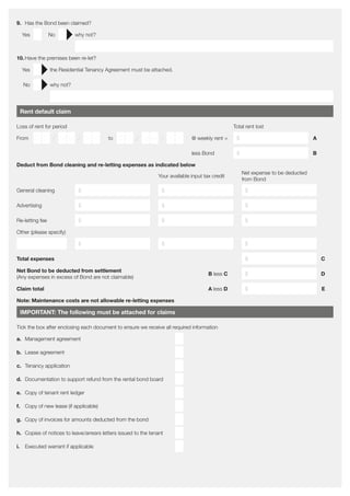 9.	 Has the Bond been claimed?
Yes No why not?
10.	Have the premises been re-let?
Yes the Residential Tenancy Agreement must be attached.
No why not?
Rent default claim
Loss of rent for period Total rent lost
From D D / M M / Y Y to D D / M M / Y Y @ weekly rent = $ A
less Bond $ B
Deduct from Bond cleaning and re-letting expenses as indicated below
Your available input tax credit
Net expense to be deducted
from Bond
General cleaning $ $ $
Advertising $ $ $
Re-letting fee $ $ $
Other (please specify)
$ $ $
Total expenses $ C
Net Bond to be deducted from settlement
(Any expenses in excess of Bond are not claimable)
B less C $ D
Claim total A less D $ E
Note: Maintenance costs are not allowable re-letting expenses
IMPORTANT: The following must be attached for claims
Tick the box after enclosing each document to ensure we receive all required information
a.	 Management agreement
b.	 Lease agreement
c.	 Tenancy application
d.	 Documentation to support refund from the rental bond board
e.	 Copy of tenant rent ledger
f.	 Copy of new lease (if applicable)
g.	 Copy of invoices for amounts deducted from the bond
h.	 Copies of notices to leave/arrears letters issued to the tenant
i.	 Executed warrant if applicable
 