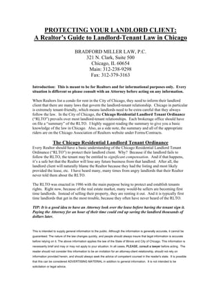 PROTECTING YOUR LANDLORD CLIENT:
 A Realtor’s Guide to Landlord-Tenant Law in Chicago

                                  BRADFORD MILLER LAW, P.C.
                                     321 N. Clark, Suite 500
                                       Chicago, IL 60654
                                      Main: 312-238-9298
                                       Fax: 312-379-3163

Introduction: This is meant to be for Realtors and for informational purposes only. Every
situation is different so please consult with an Attorney before acting on any information.

When Realtors list a condo for rent in the City of Chicago, they need to inform their landlord
client that there are many laws that govern the landlord-tenant relationship. Chicago in particular
is extremely tenant-friendly, which means landlords need to be extra careful that they always
follow the law. In the City of Chicago, the Chicago Residential Landlord Tenant Ordinance
(“RLTO”) prevails over most landlord-tenant relationships. Each brokerage office should have
on file a “summary” of the RLTO. I highly suggest reading the summary to give you a basic
knowledge of the law in Chicago. Also, as a side note, the summary and all of the appropriate
riders are on the Chicago Association of Realtors website under Forms/Contracts.

                 The Chicago Residential Landlord Tenant Ordinance
Every Realtor should have a basic understanding of the Chicago Residential Landlord Tenant
Ordinance (“RLTO”) to protect their landlord client. Why? Because if the landlord fails to
follow the RLTO, the tenant may be entitled to significant compensation. And if that happens,
it’s a safe bet that the Realtor will lose any future business from that landlord. After all, the
landlord client will naturally blame the Realtor because they had the listing and most likely
provided the lease, etc. I have heard many, many times from angry landlords that their Realtor
never told them about the RLTO.

The RLTO was enacted in 1986 with the main purpose being to protect and establish tenants
rights. Right now, because of the real estate market, many would-be sellers are becoming first
time landlords. Instead of selling their property, they are renting it out. And it is typically first
time landlords that get in the most trouble, because they often have never heard of the RLTO.

TIP: It is a good idea to have an Attorney look over the lease before having the tenant sign it.
Paying the Attorney for an hour of their time could end up saving the landlord thousands of
dollars later.


This is intended to supply general information to the public. Although the information is generally accurate, it cannot be
guaranteed. The nature of the law changes quickly, and people should always insure that legal information is accurate
before relying on it. The above information applies the law of the State of Illinois and City of Chicago. This information is
necessarily brief and may or may not apply to your situation. In all cases, PLEASE, consult a lawyer before acting. The
reader should not consider this information to be an invitation for an attorney-client relationship, should not rely on
information provided herein, and should always seek the advice of competent counsel in the reader's state. It is possible
that this can be considered ADVERTISING MATERIAL in addition to general information. It is not intended to be
solicitation or legal advice.
 
