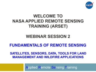 WELCOME TO
APPLIED REMOTE SENSING
TRAINING (ARSET)
NASA
WEBINAR SESSION 2
FUNDAMENTALS OF REMOTE SENSING
SATELLITES, SENSORS, DATA, TOOLS FOR LAND
MANAGEMENT AND WILDFIRE APPLICATIONS
Applied Remote Sensing Training
 