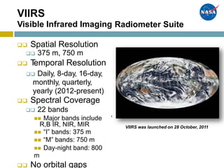 ,
VIIRS
Visible Infrared Imaging Radiometer Suite
 Spatial Resolution
 375 m, 750 m
 Temporal Resolution
 Daily, 8-day, 16-day,
monthly, quarterly,
yearly (2012-present)
 Spectral Coverage
 22 bands
 Major bands include
R,B IR, NIR, MIR
 “I” bands: 375 m
 “M” bands: 750 m
 Day-night band: 800
m
 No orbital gaps
VIIRS was launched on 28 October, 2011
 