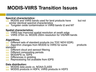 MODIS-VIIRS Transition Issues
Spectral characteristics:
 MODIS and VIIRS bands used for land products have
similar identical spectral characteristics
 Tungsten oxide contamination in VIIRS bands I2 and M7
Spatial characteristics:
 VIIRS has improved spatial resolution at swath edge
 VIIRS 375m vs. MODIS 250m resolution for VIS/NIR bands
Algorithms:
but not
 Different sets of standard products (no TOC NDVI EDR)
 Algorithm changes from MODIS to VIIRS for some
standard
 Different cloud and aerosol filtering
 Different compositing periods
 MODAPS vs. IDPS
 Differences in gridding
 Reprocessing not available from IDPS
Data distribution:
 MODIS data pools vs. NOAA CLASS
 MODIS products in HDF4, VIIRS products in HDF5
products
 
