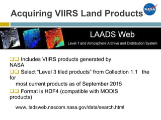 Acquiring VIIRS Land Products
 Includes VIIRS products generated by
NASA
 Select “Level 3 tiled products” from Collection 1.1
for
most current products as of September 2015
the
 Format is HDF4 (compatible with MODIS
products)
www. ladsweb.nascom.nasa.gov/data/search.html
 