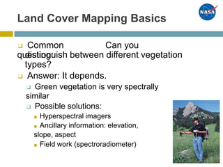 Land Cover Mapping Basics
❑ Common
question:
Can you
distinguish between different vegetation
types?
❑ Answer: It depends.
❑ Green vegetation is very spectrally
similar
❑ Possible solutions:
■  Hyperspectral imagers
■  Ancillary information: elevation,
slope, aspect
■  Field work (spectroradiometer)
 