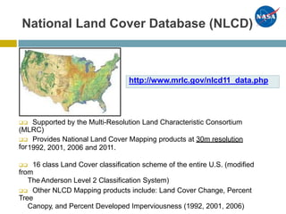 National Land Cover Database (NLCD)
 Supported by the Multi-Resolution Land Characteristic Consortium
(MLRC)
 Provides National Land Cover Mapping products at 30m resolution
for1992, 2001, 2006 and 2011.
 16 class Land Cover classification scheme of the entire U.S. (modified
from
The Anderson Level 2 Classification System)
 Other NLCD Mapping products include: Land Cover Change, Percent
Tree
Canopy, and Percent Developed Imperviousness (1992, 2001, 2006)
http://www.mrlc.gov/nlcd11_data.php
 