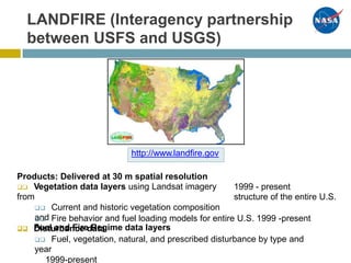 LANDFIRE (Interagency partnership
between USFS and USGS)
Products: Delivered at 30 m spatial resolution
 Vegetation data layers using Landsat imagery
from
 Current and historic vegetation composition
and
 Fuel and Fire Regime data layers
1999 - present
structure of the entire U.S.
 Fire behavior and fuel loading models for entire U.S. 1999 -present
 Disturbance data
 Fuel, vegetation, natural, and prescribed disturbance by type and
year
1999-present
http://www.landfire.gov
 