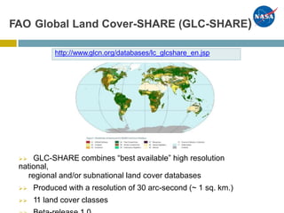 Cover-SHARE (GLC-SHARE)FAO Global Land
 GLC-SHARE combines “best available” high resolution
national,
regional and/or subnational land cover databases
 Produced with a resolution of 30 arc-second (~ 1 sq. km.)
 11 land cover classes
http://www.glcn.org/databases/lc_glcshare_en.jsp
 