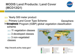 MODIS Land Products: Land Cover
(MCD12Q1)
 Yearly 500 meter product
 Primary Land Cover Type Scheme:
International
Geosphere
Biosphere Program (IGBP)
scheme
 11 vegetation classes
 3 developed classes
 3 non-vegetated
classes
global vegetation classification
http://reverb.echo.nasa.gov/
 