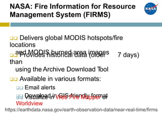 NASA: Fire Information for Resource
Management System (FIRMS)
 Delivers global MODIS hotspots/fire
locations
and MODIS burned area images Provides historical data (older
than
using the Archive Download Tool
 Available in various formats:
 Email alerts
 Download in GIS-friendly format
7 days)
 Visualize in Web Fire Mapper or
Worldview
https://earthdata.nasa.gov/earth-observation-data/near-real-time/firms
 