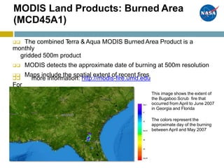 MODIS Land Products: Burned Area
(MCD45A1)
 The combined Terra & Aqua MODIS Burned Area Product is a
monthly
gridded 500m product
 MODIS detects the approximate date of burning at 500m resolution
 Maps include the spatial extent of recent fires

For
more information: http://modis-fire.umd.edu
This image shows the extent of
the Bugaboo Scrub fire that
occurred from April to June 2007
in Georgia and Florida
The colors represent the
approximate day of the burning
between April and May 2007
 