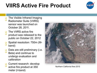 VIIRS Active Fire Product
The Visible Infrared Imaging
Radiometer Suite (VIIRS)
sensor was launched on
October 28, 2011.
The VIIRS active fire
product was released to the
public on October 22, 2012
Spatial resolution: 750m (M-
band)
Data are still preliminary (i.e.
Beta) and continue to
undergo evaluation and
calibration
Current research: develop
active fire product at 350
meter (I-band)









 Northern California fires 2015
 