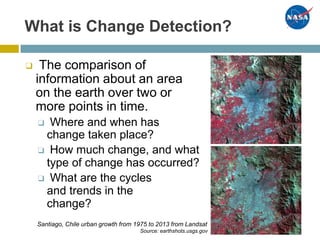 What is Change Detection?
❑ The comparison of
information about an area
on the earth over two or
more points in time.
❑ Where and when has
change taken place?
❑ How much change, and what
type of change has occurred?
❑ What are the cycles
and trends in the
change?
Santiago, Chile urban growth from 1975 to 2013 from Landsat
Source: earthshots.usgs.gov
 
