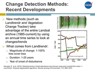 Change Detection Methods:
Recent Developments
❑ New methods (such as
Landtrendr and Vegetation
Change Tracker) take
advantage of the entire Landsat
archive (1985-current) by using
an annual time series to look at
changes/trends
❑ What comes from Landtrendr:
❑ Magnitude of change: 1-100%
tree cover loss
❑ Duration: 1-25 years
❑ Year of onset of disturbance
Kennedy, R., et al. (2010). Detecting trends in forest disturbance and recovery using early Landsat time series: 1.
LandTrendr- Temporal segmentation algorithms. Remote sensing of Environment, 114, 2897-2910
 