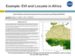 Example: EVI and Locusts in Africa
http://iridl.ldeo.columbia.edu/maproom/Food_Security/Locusts/Regional/MODIS/
The International Research Institute for Climate and Society (IRI) has developed a tool to visualize
EVI and NDVI data for Africa
 