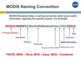 MODIS Naming Convention
MODIS filenames follow a naming convention which gives useful
information regarding the specific product. For Example:
MOD09A1MODISTerraSurfaceReflectance8-dayL3500mSINGrid
** Product Number Grid
Instrument Projection
Platform Spatial Resolution
Parameter
ResolutionProcessing LevelTemporal
**NOTE: MOD – Terra; MYD – Aqua; MCD - Combined
 