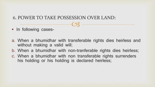 
6. POWER TO TAKE POSSESSION OVER LAND:
 In following cases-
a. When a bhumidhar with transferable rights dies heirless and
without making a valid will;
b. When a bhumidhar with non-tranferable rights dies heirless;
c. When a bhumidhar with non transferable rights surrenders
his holding or his holding is declared heirless;
 