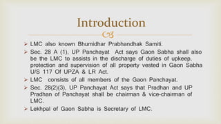 
 LMC also known Bhumidhar Prabhandhak Samiti.
 Sec. 28 A (1), UP Panchayat Act says Gaon Sabha shall also
be the LMC to assists in the discharge of duties of upkeep,
protection and supervision of all property vested in Gaon Sabha
U/S 117 Of UPZA & LR Act.
 LMC consists of all members of the Gaon Panchayat.
 Sec. 28(2)(3), UP Panchayat Act says that Pradhan and UP
Pradhan of Panchayat shall be chairman & vice-chairman of
LMC.
 Lekhpal of Gaon Sabha is Secretary of LMC.
Introduction
 