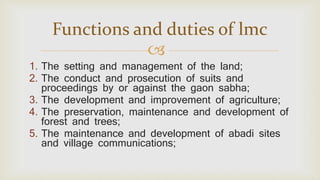 
1. The setting and management of the land;
2. The conduct and prosecution of suits and
proceedings by or against the gaon sabha;
3. The development and improvement of agriculture;
4. The preservation, maintenance and development of
forest and trees;
5. The maintenance and development of abadi sites
and village communications;
Functions and duties of lmc
 