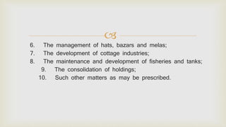 
6. The management of hats, bazars and melas;
7. The development of cottage industries;
8. The maintenance and development of fisheries and tanks;
9. The consolidation of holdings;
10. Such other matters as may be prescribed.
 