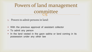 
1. Powers to admit persons in land:
 With the previous approval of assistant collector
 To admit any person
 In the land vested in the gaon sabha or land coming in its
possession under any other law
Powers of land management
committee
 