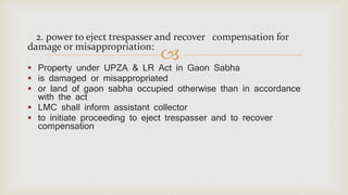 
2. power to eject trespasser and recover compensation for
damage or misappropriation:
 Property under UPZA & LR Act in Gaon Sabha
 is damaged or misappropriated
 or land of gaon sabha occupied otherwise than in accordance
with the act
 LMC shall inform assistant collector
 to initiate proceeding to eject trespasser and to recover
compensation
 