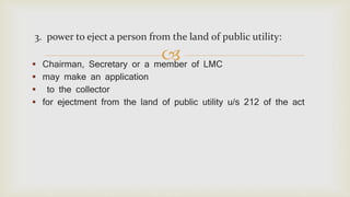 
3. power to eject a person from the land of public utility:
 Chairman, Secretary or a member of LMC
 may make an application
 to the collector
 for ejectment from the land of public utility u/s 212 of the act
 