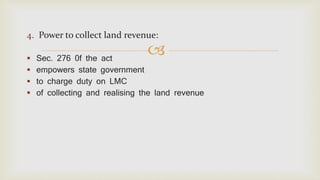 
4. Power to collect land revenue:
 Sec. 276 0f the act
 empowers state government
 to charge duty on LMC
 of collecting and realising the land revenue
 