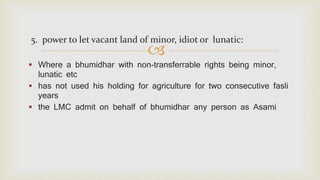 
5. power to let vacant land of minor, idiot or lunatic:
 Where a bhumidhar with non-transferrable rights being minor,
lunatic etc
 has not used his holding for agriculture for two consecutive fasli
years
 the LMC admit on behalf of bhumidhar any person as Asami
 