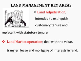 LAND	
  MANAGEMENT	
  KEY	
  AREAS	
  
v 	
  Land	
  Adjudication;	
  
intended	
  to	
  ex&nguish	
  
customary	
  tenure	
  and	
  
replace	
  it	
  with	
  statutory	
  tenure	
  
v  Land	
  Market	
  operation;	
  deal	
  with	
  the	
  value,	
  
transfer,	
  lease	
  and	
  mortgage	
  of	
  interests	
  in	
  land.	
  
 