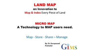 LAND MAP
an Innovation to
Map & Index Every Piece of Land
MICRO MAP
A Technology to MAP users need.
Map - Store - Share – Manage
By: Dr. Guruprasad
Promoter
 
