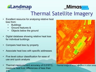 Thermal Satellite Imagery
•  Excellent resource for analysing relative heat
   loss from:
     •  Buildings
     •  Ground features &
     •  Objects below the ground

•  Digital database showing relative heat loss
   for individual buildings




                                                    © The GeoInformation Group, 2009
•  Compare heat loss by property

•  Associate heat loss with specific addresses

•  Five level colour classification for ease of
   use and quick analysis

•  Thermal measurement accuracy of 0.018°C;         Thermal image to show heat loss in urban areas
   measure heat loss differences of less than
   1°C
 