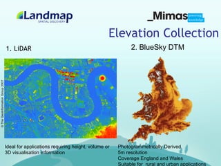 Elevation Collection
                                  1. LiDAR                                                   2. BlueSky DTM
© The GeoInformation Group 2007




                                  Ideal for applications requiring height, volume or   Photogrammetrically Derived
                                  3D visualisation information                         5m resolution
                                                                                       Coverage England and Wales
                                                                                       Suitable for rural and urban applications
 