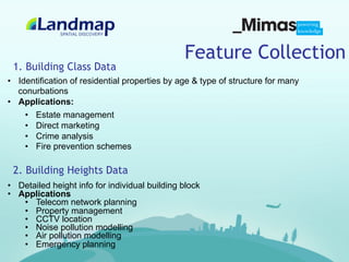 Feature Collection
 1. Building Class Data
•  Identification of residential properties by age & type of structure for many
   conurbations
•  Applications:
     •  Estate management
     •  Direct marketing
     •  Crime analysis
     •  Fire prevention schemes

 2. Building Heights Data
•  Detailed height info for individual building block
•  Applications
    •  Telecom network planning
    •  Property management
    •  CCTV location
    •  Noise pollution modelling
    •  Air pollution modelling
    •  Emergency planning
 